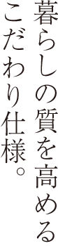 暮らしの質を高めるこだわり仕様。