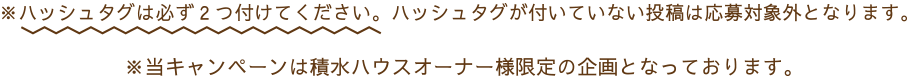 ※ハッシュタグは必ず2つ付けてください。ハッシュタグが付いていない投稿は応募対象外となります。※当キャンペーンは積水ハウスオーナー様限定の企画となっております。