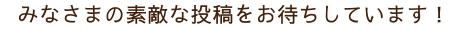 みなさまの素敵な投稿をお待ちしています！