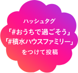ハッシュタグ「#おうちで過ごそう」 「#積水ハウスファミリー」を付けて投稿