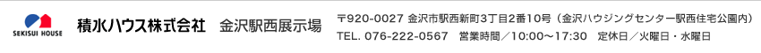 積水ハウス株式会社 金沢駅西展示場 〒920-0027 金沢市駅西新町3丁目2番10号（金沢ハウジングセンター駅西住宅公園内）TEL. 076-222-0567 営業時間／10:00～17:30 定休日／火曜日・水曜日