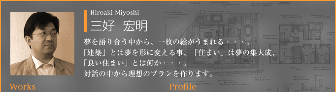 三好  宏明：夢を語り合う中から、一枚の絵がうまれる・・・。「建築」とは夢を形に変える事、「住まい」は夢の集大成、「良い住まい」とは何か・・・。対話の中から理想のプランを作ります。