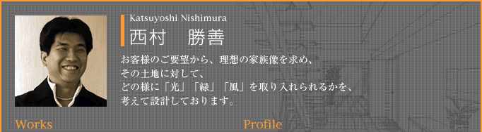 西村　勝善：お客様のご要望から、理想の家族像を求め、その土地に対して、どの様に「光」「緑」「風」を取り入れられるかを、考えて設計しております。