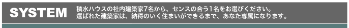 SYSTEM：積水ハウスの社内建築家7名から、センスの合う1名をお選びください。選ばれた建築家は、納得のいく住まいができるまで、あなた専属になります。