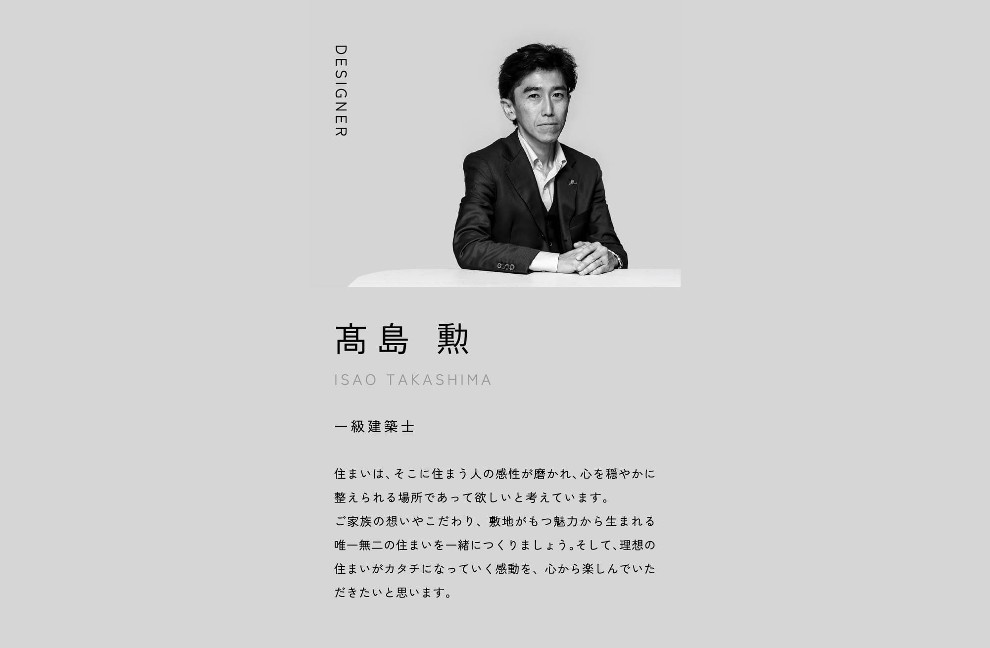 DESIGNER 髙島 勲 ISAO TAKASHIMA 一級建築士 住まいは、そこに住まう人の感性が磨かれ、心を穏やかに整えられる場所であって欲しいと考えています。ご家族の想いやこだわり、敷地がもつ魅力から生まれる唯一無二の住まいを一緒につくりましょう。そして、理想の住まいがカタチになっていく感動を、心から楽しんでいただきたいと思います。
