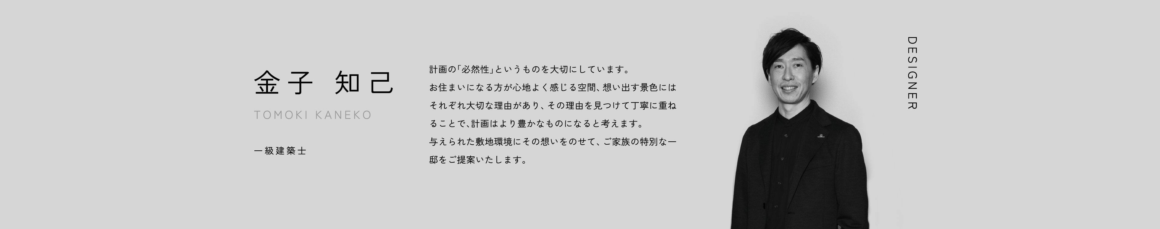 DESIGNER 金子 知己 TOMOKI KANEKO 計画の「必然性」というものを大切にしています。お住まいになる方が心地よく感じる空間、想い出す景色にはそれぞれ大切な理由があり、その理由を見つけて丁寧に重ねることで、計画はより豊かなものになると考えます。与えられた敷地環境にその想いをのせて、ご家族の特別な一邸をご提案いたします。