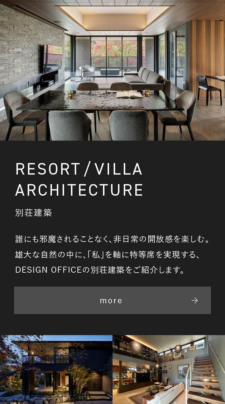 別荘建築 RESORT/VILLA ARCHITECTURE 誰にも邪魔されることなく、非日常の開放感を楽しむ。雄大な自然の中に、「私」を軸に特等席を実現する、DESIGN OFFICEの別荘建築をご紹介します。