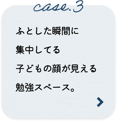 case.3 ふとした瞬間に集中してる子どもの顔が見える勉強スペース。
