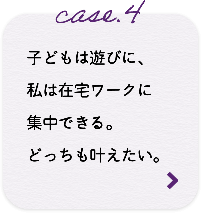 case.4 子どもは遊びに、私は在宅ワークに集中できる。どっちも叶えたい。