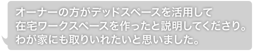 オーナーの方がデッドスペースを活用して在宅ワークスペースを作ったと説明してくださり。わが家にも取りいれたいと思いました。