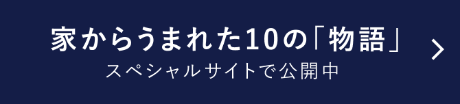 家からうまれた10の「物語」 スペシャルサイト公開中 (スペシャルサイトへの遷移ボタン)