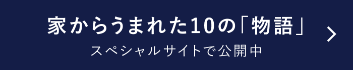 家からうまれた10の「物語」 スペシャルサイト公開中 (スペシャルサイトへの遷移ボタン)