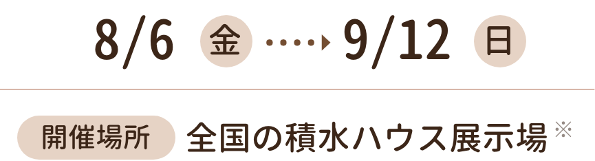8月6日(金)～9月12日(日) 開催場所 全国の積水ハウス展示場
