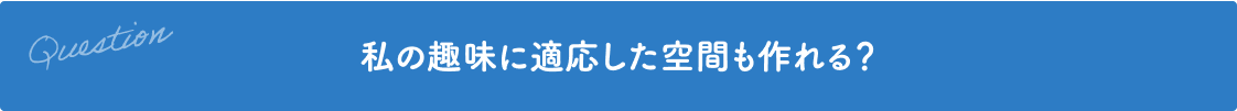 Question 私の趣味に適応した空間も作れる？