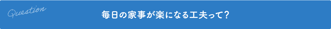 Question 毎日の家事が楽になる工夫って？