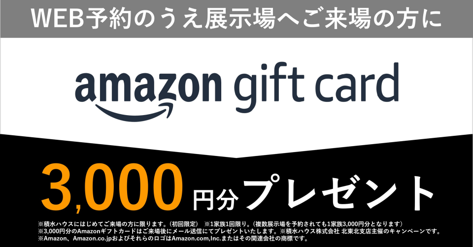 ■積水ハウスに初めてＷＥＢ予約の上、ご見学の方にはAmazonギフトカード5000円プレゼント致します。
※再来場、打ち合わせ等でWEBご来場予約の方には、Amazonギフトカード2000円分となります。