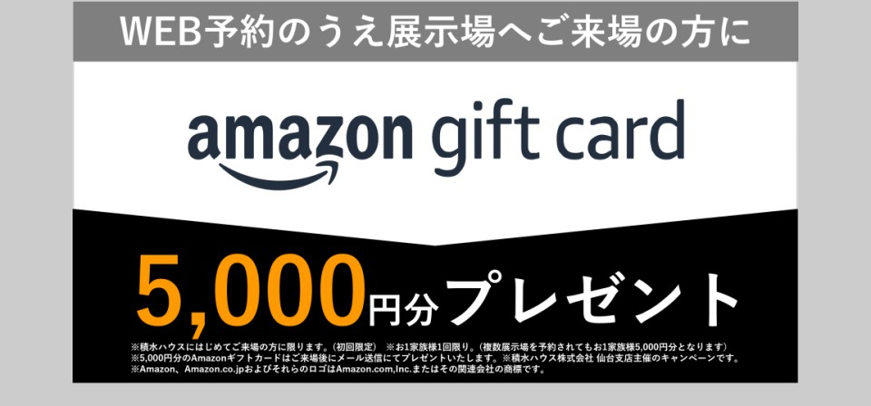 WEB予約のうえ展示場へご来場の方に、Amazonギフトカード5000円分プレゼント！
※積水ハウスにはじめてご来場の方に限ります。（初回限定）
※一家族一回限り。（複数展示場をご予約されても1家族5000円分となります）
※5000円分のAmazonギフトカードはご来場後、後日営業が直接ご自宅にお届け致します。
※積水ハウス株式会社　仙台支店主催のキャンペーンです。