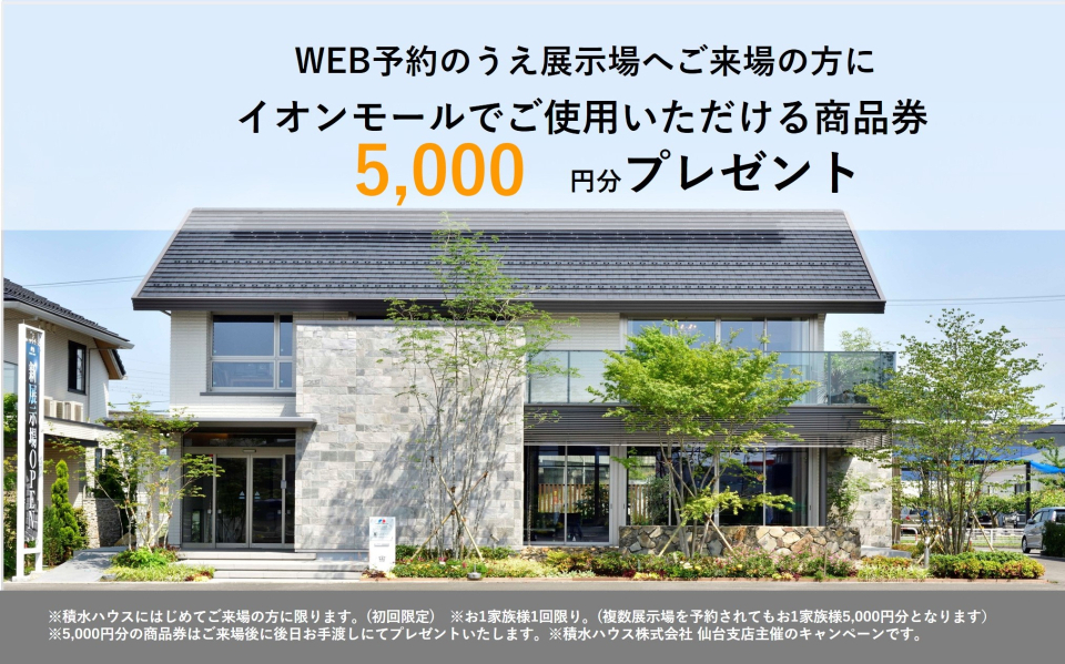 ※積水ハウスにはじめてご来場の方に限ります。(初回限定)　※お1家族様1回限り。(複数展示場を予約されてもお1家族様5000円分となります）
※5000円分の商品券はご来場後に後日お手渡しにてプレゼントいたします。※積水ハウス株式会社 仙台支店利府展示場主催のキャンペーンです。