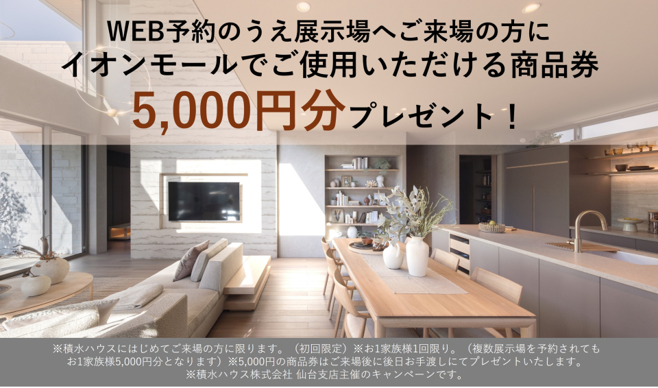 WEB予約のうえ展示場へご来場の方に　イオンモールでご使用いただける商品券5,000円分プレゼント！
※積水ハウスにはじめてご来場の方に限ります。（初回限定）※お1家族様1回限り。（複数展示場を予約されてもお1家族様5,000円分となります）※5,000円の商品券はご来場後に後日お手渡しにてプレゼントいたします。
※積水ハウス株式会社 仙台支店主催のキャンペーンです。