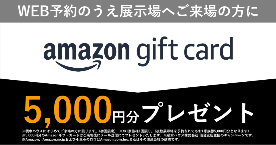 ※積水ハウスにはじめてご来場の方に限ります。（初回限定）※1家族様1階限り。（複数展示場を予約されても1家族5000円分となります）※Amazonギフトカードは後日、営業が直接ご自宅にお届け致します。