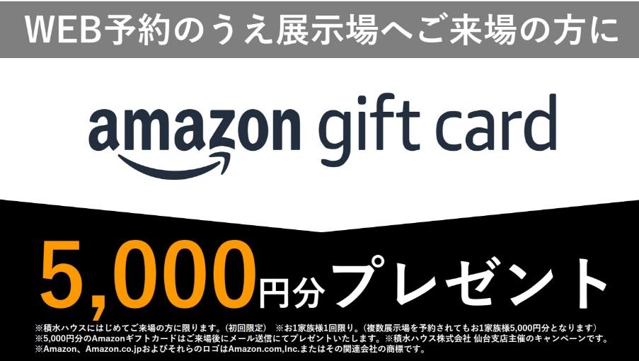 ※積水ハウスに初めてご来場の方に限ります。（初回限定）※1家族1回限り。
（複数展示場を予約されても1家族5000円分となります）※5000円分のAmazonギフトカードはご来場後にメール送信にてプレゼントいたします。