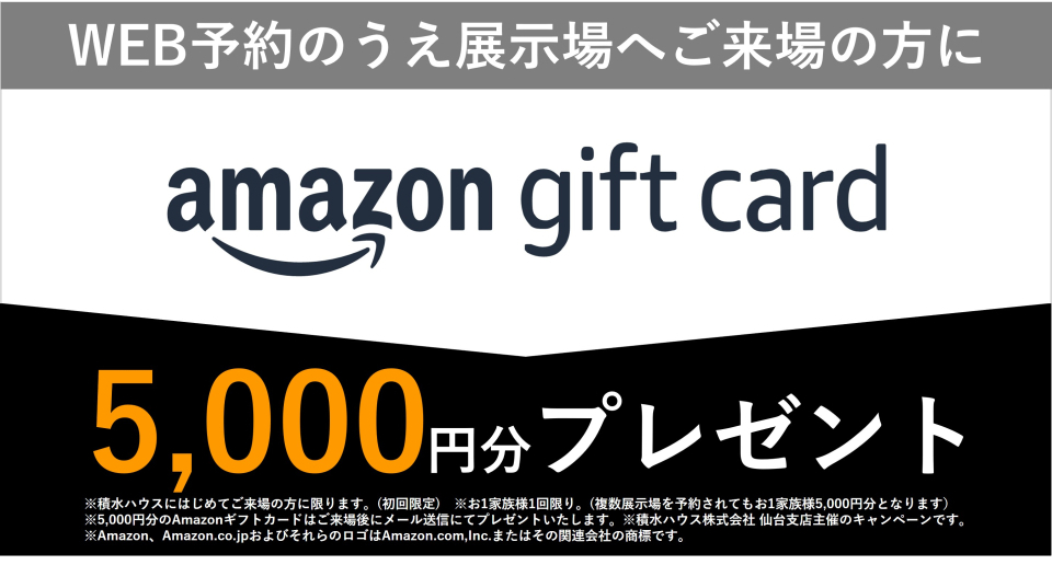 ※積水ハウスに初めてご来場の方に限ります。（初回限定）※1家族1回限り。
（複数展示場を予約されても1家族5000円分となります）※5000円分のAmazonギフト券はご来場後にメール送信にてプレゼントいたします。