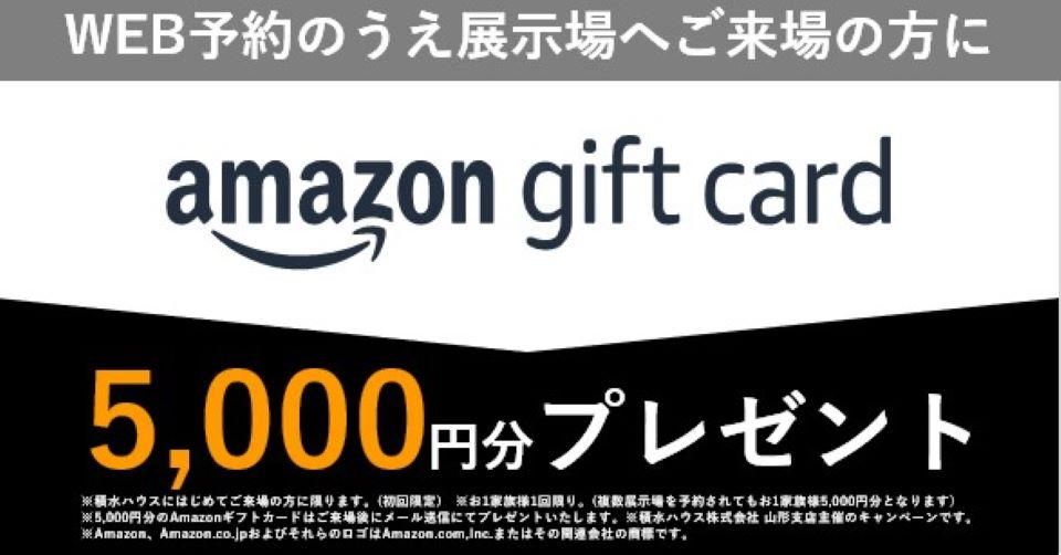※1家族1回限り。（複数展示場を予約されても1家族5000円分となります）※5000円分のamazonギフトカードはご来場後にメール送信にてプレゼントいたします。※積水ハウス株式会社　山形支店主催のキャンペーンです。※Amazon、Amazon.co.jpおよびそれらのロゴはAmazon.com.Incまたはその関連会社の商標です。※当日のご予約はamazonギフトカードをお渡しできませんのでご了承下さい。