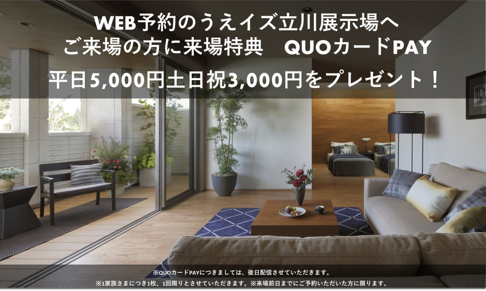 【WEB予約のうえイズ立川展示場へご来場の方に来場特典】QUOカードPAY平日5,000円、土日祝3,000円をプレゼント！ご来場の際はぜひ、WEB予約をご利用ください。事前の質問にもしっかりお応えします。
