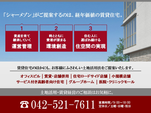 低層賃貸住宅（シャーメゾン）をはじめ、中高層マンション、オフィスビル、医療・介護施設にいたるまで、土地活用の手法は様々です。 
お客様の土地活用を成功へと導くために、所有地の周辺環境や地域情勢を踏まえ、将来まで見据えた計画をご提案いたします。