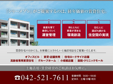 低層賃貸住宅（シャーメゾン）をはじめ、中高層マンション、オフィスビル、医療・介護施設にいたるまで、土地活用の手法は様々です。
都下エリアの市場を熟知した専門スタッフがお応え致します。