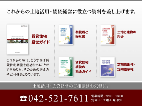 「土地活用ガイド」、「税金ガイド」、「相続税と贈与税」など、安心の資産対策・土地の有効活用について詳しくまとめたカタログをご用意しています。また、賃貸住宅の商品カタログや実例集等もご用意しております。