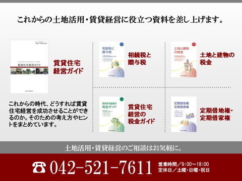 「土地活用ガイド」、「税金ガイド」、「相続税と贈与税」など、安心の資産対策・土地の有効活用について詳しくまとめたカタログをご用意しています。また、賃貸住宅の商品カタログや実例集等もご用意しております。どうぞお気軽にお問い合わせください。