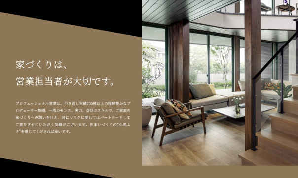 　プロフェッショナル営業は、引き渡し実績200棟以上の経験豊かなプロデューサー集団。
一流のセンス、実力、会話のスキルで、ご家族の家づくりへの想いを叶え、
時にリスクに関してはパートナーとしてご意見させていただく気概がございます。
住まいづくりの“心地よさ”を感じてくだされば幸いです。
