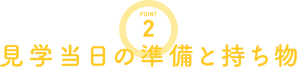 POINT2 見学当日の準備と持ち物