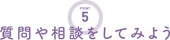 POINT5 質問や相談をしてみよう