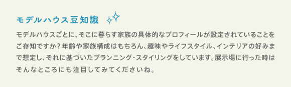 モデルハウス豆知識 モデルハウスごとに、そこに暮らす家族の具体的なプロフィールが設定されていることをご存知ですか？年齢や家族構成はもちろん、趣味やライフスタイル、インテリアの好みまで想定し、それに基づいたプランニング・スタイリングをしています。展示場に行った時はそんなところにも注目してみてくださいね。