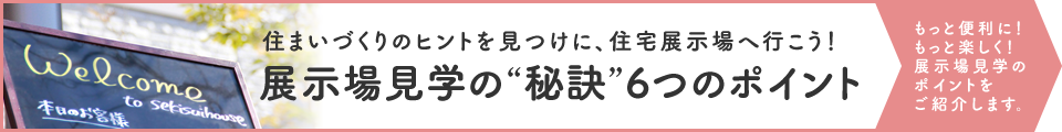 展示場見学の“秘訣”6つのポイント 見学時の持ち物から、帰ってやるべきことまで、展示場見学のキホンがわかります。