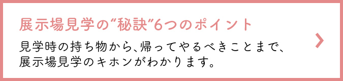展示場見学の“秘訣”6つのポイント 見学時の持ち物から、帰ってやるべきことまで、展示場見学のキホンがわかります。