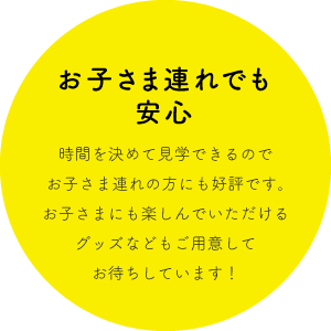 お子さま連れでも
安心 時間を決めて見学できるのでお子さま連れの方にも好評です。お子さまにも楽しんでいただけるグッズなどもご用意してお待ちしています！