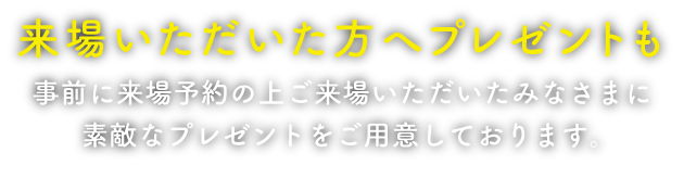 来場いただいた方へプレゼントも 事前に来場予約の上ご来場いただいたみなさまに素敵なプレゼントをご用意しております。お楽しみに！