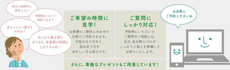 ご希望の時間に見学！ ご質問にしっかり対応！ さらに、素敵なプレゼントもご用意しています！