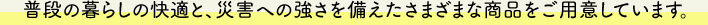 普段の暮らしの快適と、災害への強さを備えたさまざまな商品をご用意しています。