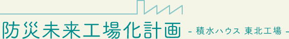 防災未来工場化計画 - 積水ハウス 東北工場 -