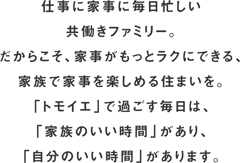 仕事に家事に毎日忙しい共働きファミリー。だからこそ、家事がもっとラクにできる、家族で家事を楽しめる住まいを。「トモイエ」で過ごす毎日は、「家族のいい時間」があり、「自分のいい時間」があります。