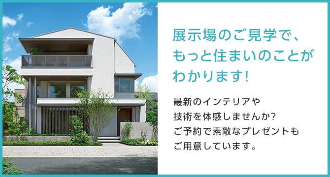 展示場のご見学で、もっと住まいのことがわかります！最新のインテリアや技術を体感しませんか?ご予約で素敵なプレゼントもご用意しています。