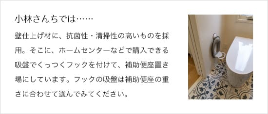 ＜イメージ＞小林さんちでは……壁仕上げ材に、抗菌性・清掃 性の高いものを採用。そこに、 ホームセンターなどで購入できる 吸盤でくっつくフックを付けて、補助便座置き場にしています。フックの吸盤は補助便座の重さに合わせて選んでみてください。