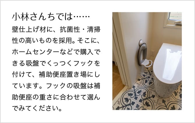 ＜イメージ＞小林さんちでは……壁仕上げ材に、抗菌性・清掃 性の高いものを採用。そこに、 ホームセンターなどで購入できる 吸盤でくっつくフックを付けて、補助便座置き場にしています。フックの吸盤は補助便座の重さに合わせて選んでみてください。