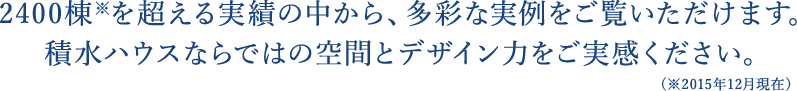 2900棟*を超える実績の中から、多彩な実例をご覧いただけます。積水ハウスならではの空間とデザイン力をご実感ください。（2015年12月現在）