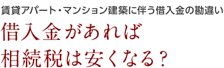 賃貸アパート・マンション建築に伴う借入金の勘違い 借入金があれば相続税は安くなる？