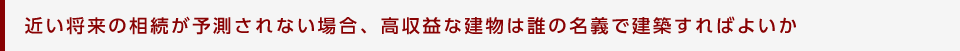 近い将来の相続が予測されない場合、高収益な建物は誰の名義で建築すればよいか